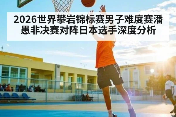 2026世界攀岩锦标赛男子难度赛潘愚非决赛对阵日本选手深度分析